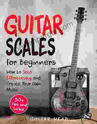 Guitar Scales For Beginners: How To Solo Effortlessly And Create Your Own Music Even If You Don T Know What A Scale Is: Secrets To Your Very First Scale (Guitar Scales Mastery 1)