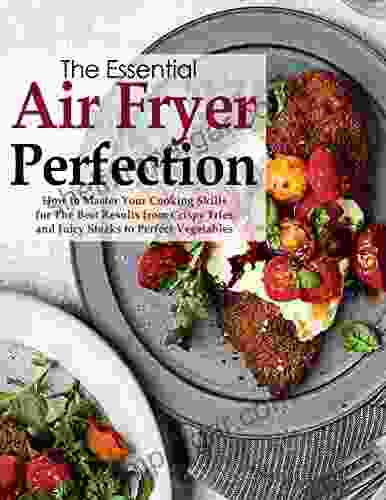 The Essential Air Fryer Perfection How to Master Your Cooking Skills for the Best Results from Crispy Fries and Juicy Steaks to Perfect Vegetables: with 75 fast convenient great tasting recipes