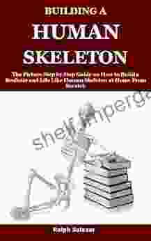 BUILDING A HUMAN SKELETON : The Picture Step By Step Guide On How To Build A Realistic And Life Like Human Skeleton At Home From Scratch